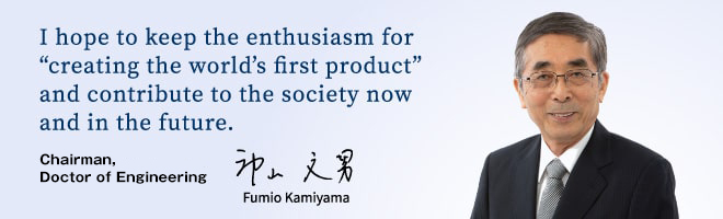 I hope to keep the enthusiasm for “creating the world’s first product” and contribute to the society now and in the future. Fumio Kamiyama, Chairman, Doctor of Engineering