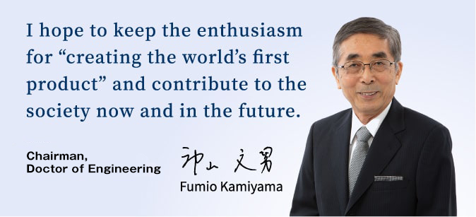 I hope to keep the enthusiasm for “creating the world’s first product” and contribute to the society now and in the future. Fumio Kamiyama, Chairman, Doctor of Engineering