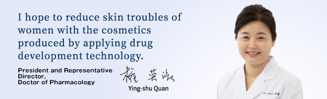 I hope to reduce skin troubles of women with the cosmetics produced by applying drug development technology. Ying-shu Quan, President and Representative Director, Doctor of Pharmacology