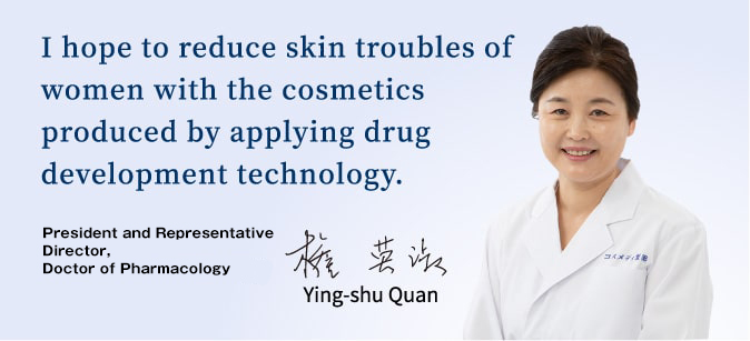 I hope to reduce skin troubles of women with the cosmetics produced by applying drug development technology. Ying-shu Quan, President and Representative Director, Doctor of Pharmacology